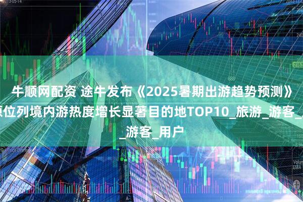 牛顺网配资 途牛发布《2025暑期出游趋势预测》太原位列境内游热度增长显著目的地TOP10_旅游_游客_用户