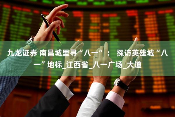 九龙证券 南昌城里寻“八一” ： 探访英雄城“八一”地标_江西省_八一广场_大道