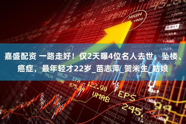 嘉盛配资 一路走好！仅2天曝4位名人去世，坠楼、癌症，最年轻才22岁_苗志萍_贺米生_姑娘