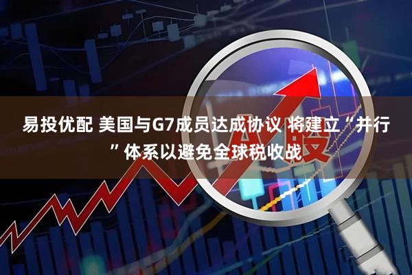 易投优配 美国与G7成员达成协议 将建立“并行”体系以避免全球税收战