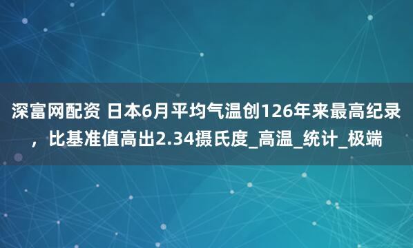 深富网配资 日本6月平均气温创126年来最高纪录，比基准值高出2.34摄氏度_高温_统计_极端