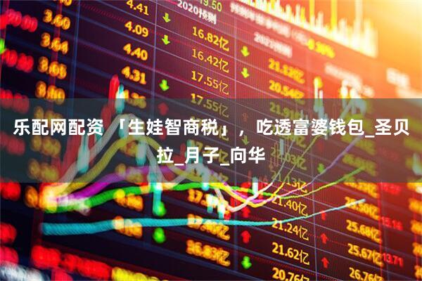 乐配网配资 「生娃智商税」，吃透富婆钱包_圣贝拉_月子_向华