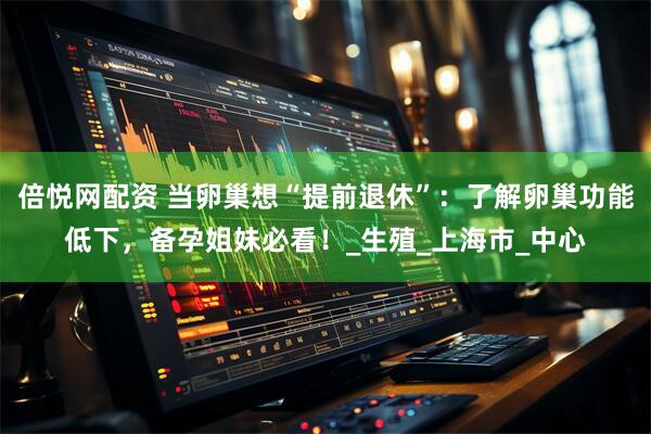 倍悦网配资 当卵巢想“提前退休”：了解卵巢功能低下，备孕姐妹必看！_生殖_上海市_中心