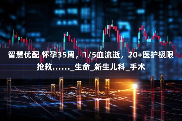智慧优配 怀孕35周，1/5血流逝，20+医护极限抢救……_生命_新生儿科_手术