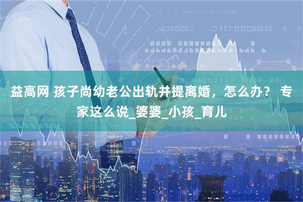 益高网 孩子尚幼老公出轨并提离婚，怎么办？ 专家这么说_婆婆_小孩_育儿