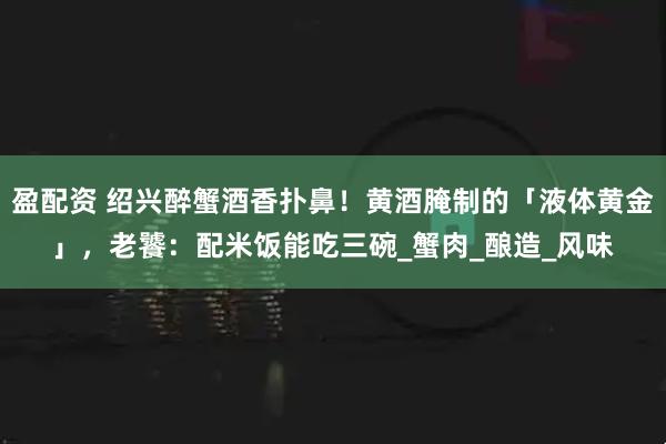 盈配资 绍兴醉蟹酒香扑鼻！黄酒腌制的「液体黄金」，老饕：配米饭能吃三碗_蟹肉_酿造_风味