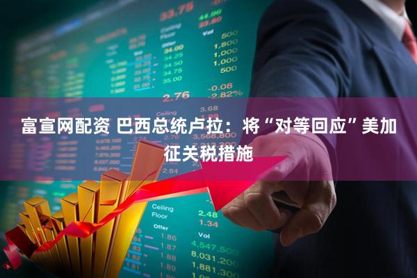 富宣网配资 巴西总统卢拉：将“对等回应”美加征关税措施