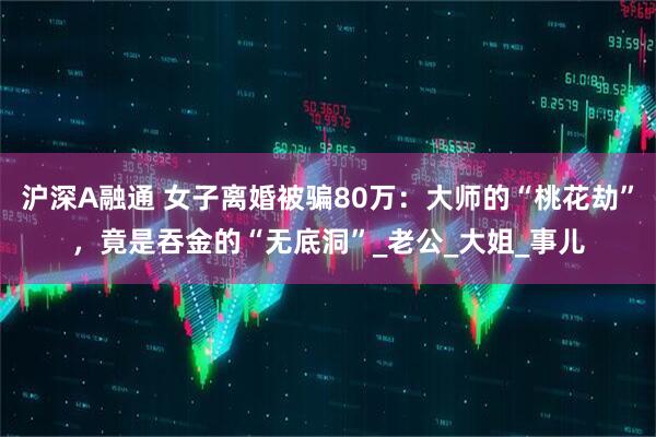 沪深A融通 女子离婚被骗80万：大师的“桃花劫”，竟是吞金的“无底洞”_老公_大姐_事儿
