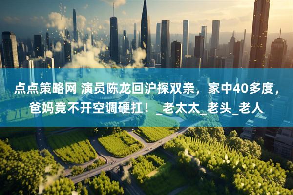 点点策略网 演员陈龙回沪探双亲，家中40多度，爸妈竟不开空调硬扛！_老太太_老头_老人