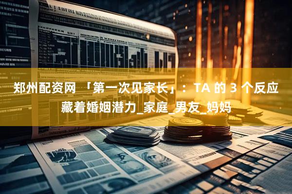 郑州配资网 「第一次见家长」：TA 的 3 个反应藏着婚姻潜力_家庭_男友_妈妈