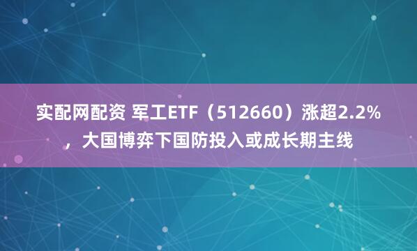 实配网配资 军工ETF（512660）涨超2.2%，大国博弈下国防投入或成长期主线