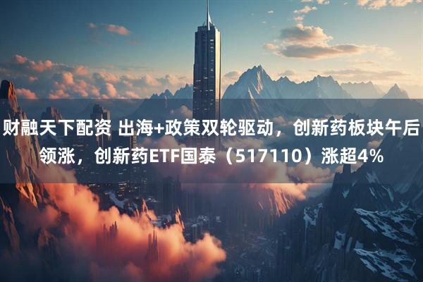 财融天下配资 出海+政策双轮驱动，创新药板块午后领涨，创新药ETF国泰（517110）涨超4%