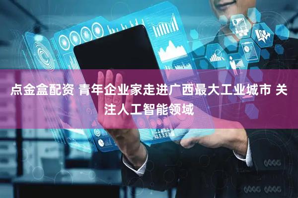 点金盒配资 青年企业家走进广西最大工业城市 关注人工智能领域