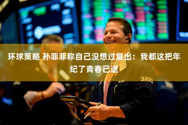 环球策略 孙菲菲称自己没想过复出：我都这把年纪了青春已逝