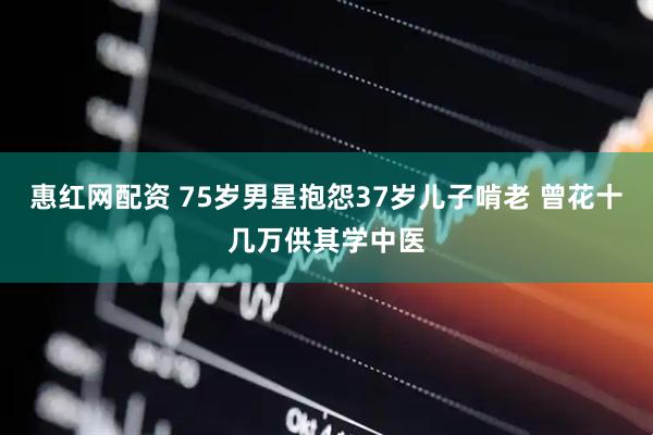 惠红网配资 75岁男星抱怨37岁儿子啃老 曾花十几万供其学中医
