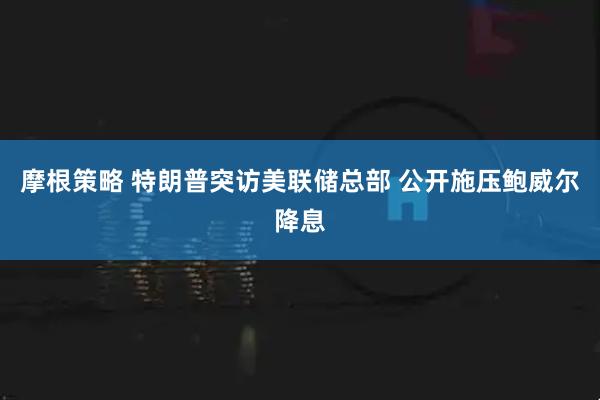 摩根策略 特朗普突访美联储总部 公开施压鲍威尔降息