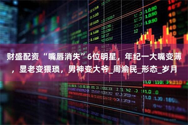 财盛配资 “嘴唇消失”6位明星，年纪一大嘴变薄，显老变猥琐，男神变大爷_周渝民_形态_岁月