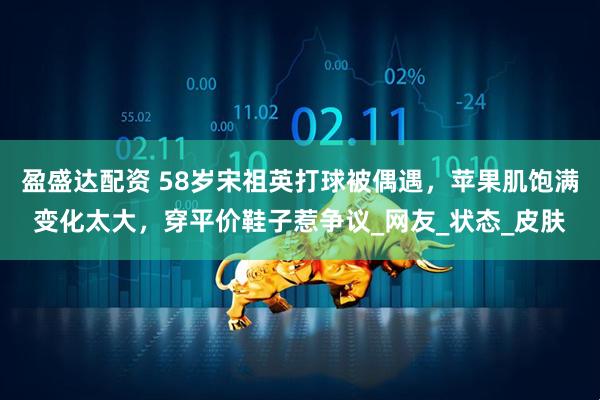 盈盛达配资 58岁宋祖英打球被偶遇，苹果肌饱满变化太大，穿平价鞋子惹争议_网友_状态_皮肤
