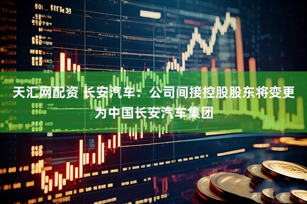 天汇网配资 长安汽车：公司间接控股股东将变更为中国长安汽车集团