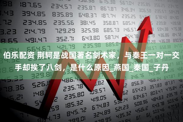 伯乐配资 荆轲是战国著名剑术家，与秦王一对一交手却挨了八剑，是什么原因_燕国_秦国_子丹