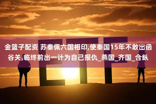 金篮子配资 苏秦佩六国相印,使秦国15年不敢出函谷关,临终前出一计为自己报仇_燕国_齐国_合纵