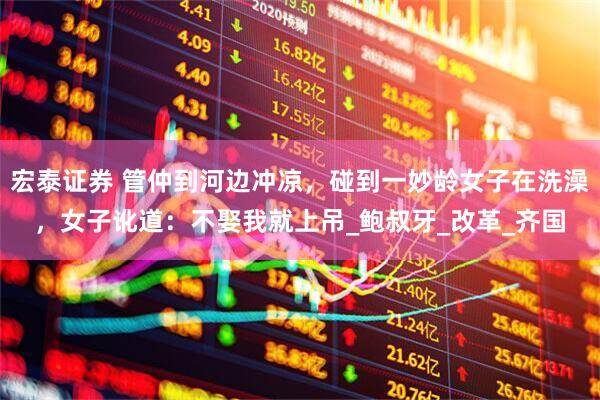 宏泰证券 管仲到河边冲凉，碰到一妙龄女子在洗澡，女子讹道：不娶我就上吊_鲍叔牙_改革_齐国