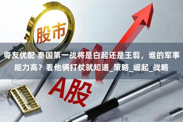 粤友优配 秦国第一战将是白起还是王翦，谁的军事能力高？看他俩打仗就知道_策略_崛起_战略