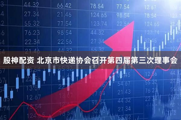股神配资 北京市快递协会召开第四届第三次理事会