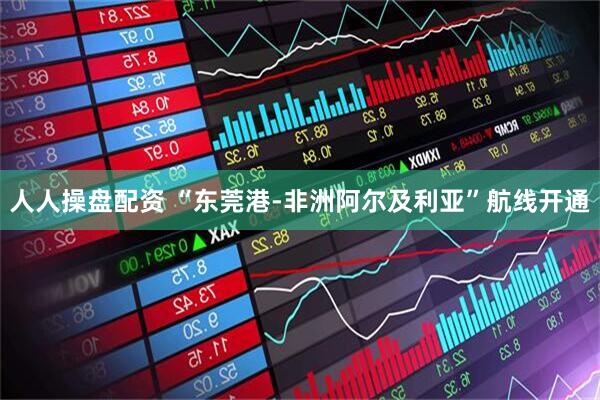 人人操盘配资 “东莞港-非洲阿尔及利亚”航线开通