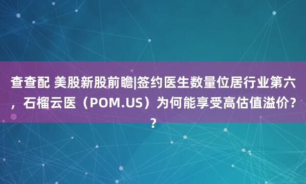 查查配 美股新股前瞻|签约医生数量位居行业第六，石榴云医（POM.US）为何能享受高估值溢价？