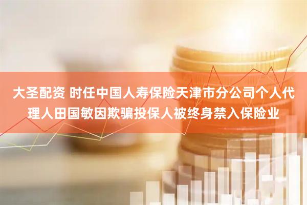 大圣配资 时任中国人寿保险天津市分公司个人代理人田国敏因欺骗投保人被终身禁入保险业
