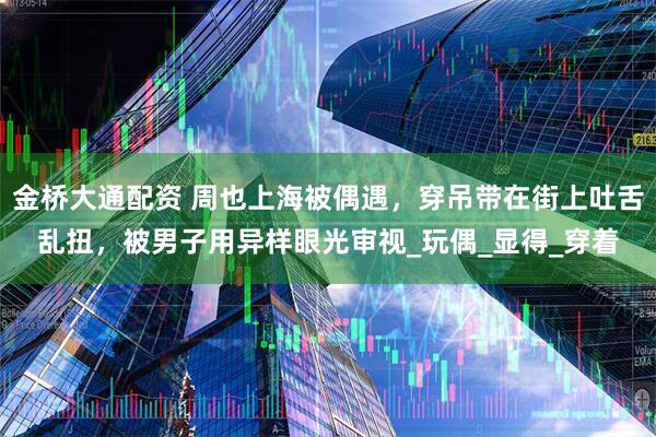 金桥大通配资 周也上海被偶遇，穿吊带在街上吐舌乱扭，被男子用异样眼光审视_玩偶_显得_穿着