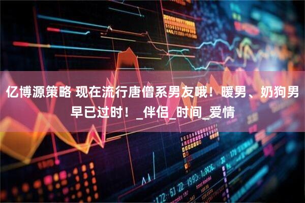 亿博源策略 现在流行唐僧系男友哦！暖男、奶狗男早已过时！_伴侣_时间_爱情
