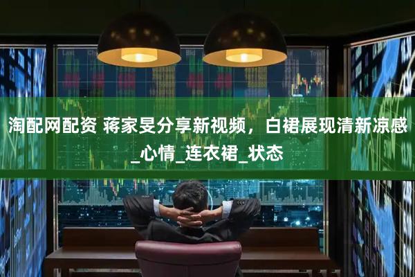 淘配网配资 蒋家旻分享新视频，白裙展现清新凉感_心情_连衣裙_状态