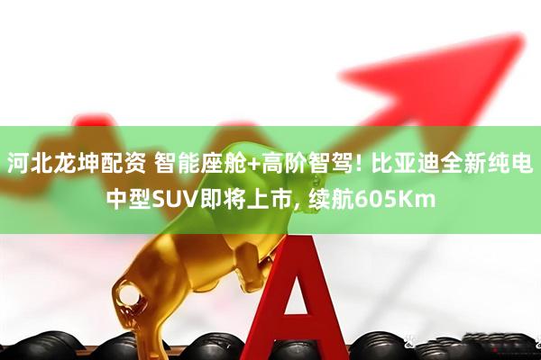 河北龙坤配资 智能座舱+高阶智驾! 比亚迪全新纯电中型SUV即将上市, 续航605Km