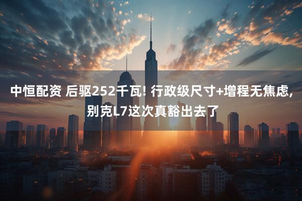 中恒配资 后驱252千瓦! 行政级尺寸+增程无焦虑, 别克L7这次真豁出去了