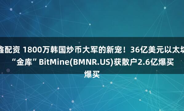 鑫配资 1800万韩国炒币大军的新宠！36亿美元以太坊“金库”BitMine(BMNR.US)获散户2.6亿爆买