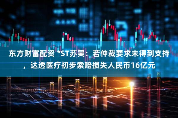 东方财富配资 *ST苏吴：若仲裁要求未得到支持，达透医疗初步索赔损失人民币16亿元