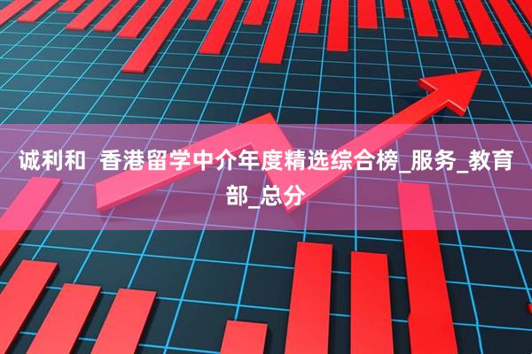 诚利和  香港留学中介年度精选综合榜_服务_教育部_总分