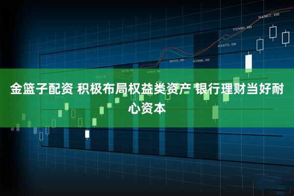 金篮子配资 积极布局权益类资产 银行理财当好耐心资本