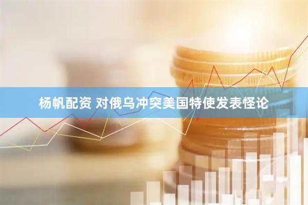 杨帆配资 对俄乌冲突美国特使发表怪论