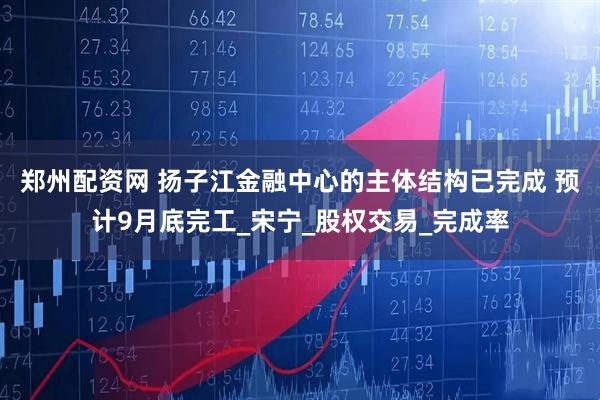郑州配资网 扬子江金融中心的主体结构已完成 预计9月底完工_宋宁_股权交易_完成率
