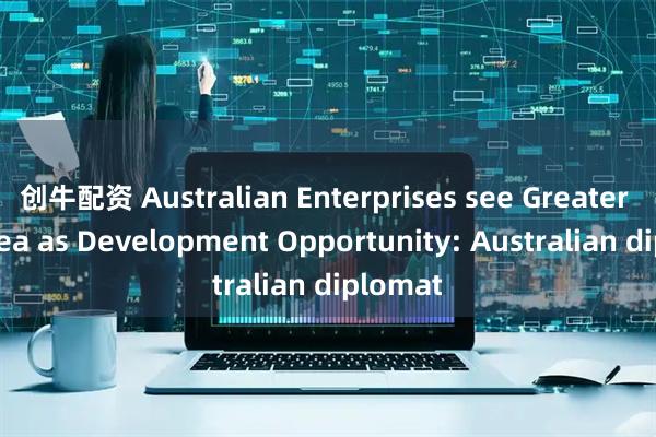 创牛配资 Australian Enterprises see Greater Bay Area as Development Opportunity: Australian diplomat