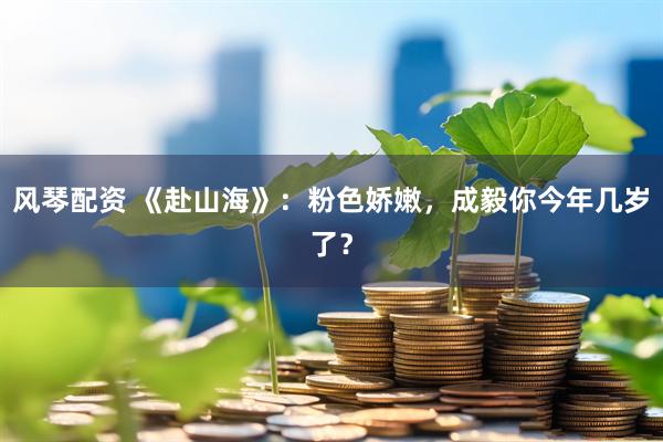 风琴配资 《赴山海》:粉色娇嫩,成毅你今年几岁了?