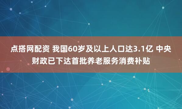 点搭网配资 我国60岁及以上人口达3.1亿 中央财政已下达首批养老服务消费补贴