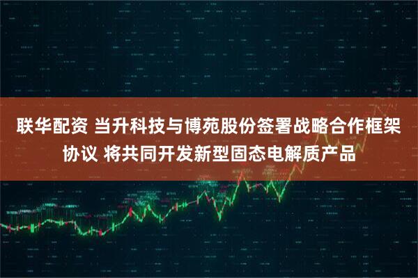 联华配资 当升科技与博苑股份签署战略合作框架协议 将共同开发新型固态电解质产品