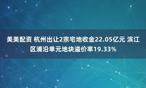美美配资 杭州出让2宗宅地收金22.05亿元 滨江区浦沿单元地块溢价率19.33%