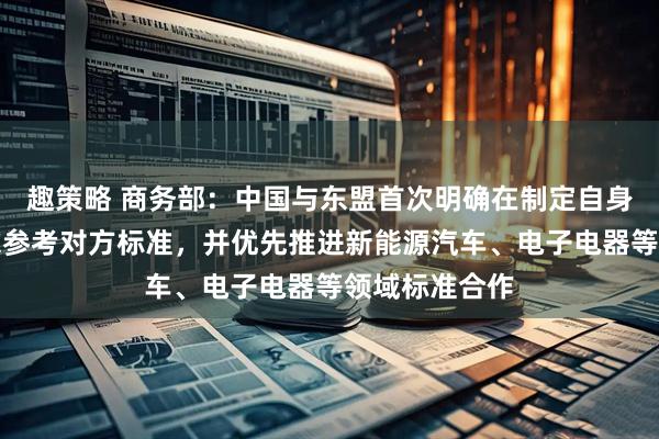 趣策略 商务部：中国与东盟首次明确在制定自身标准时可考虑参考对方标准，并优先推进新能源汽车、电子电器等领域标准合作