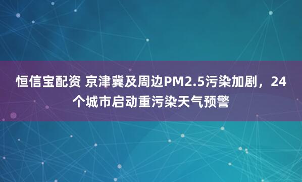 恒信宝配资 京津冀及周边PM2.5污染加剧，24个城市启动重污染天气预警
