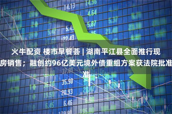 火牛配资 楼市早餐荟 | 湖南平江县全面推行现房销售；融创约96亿美元境外债重组方案获法院批准